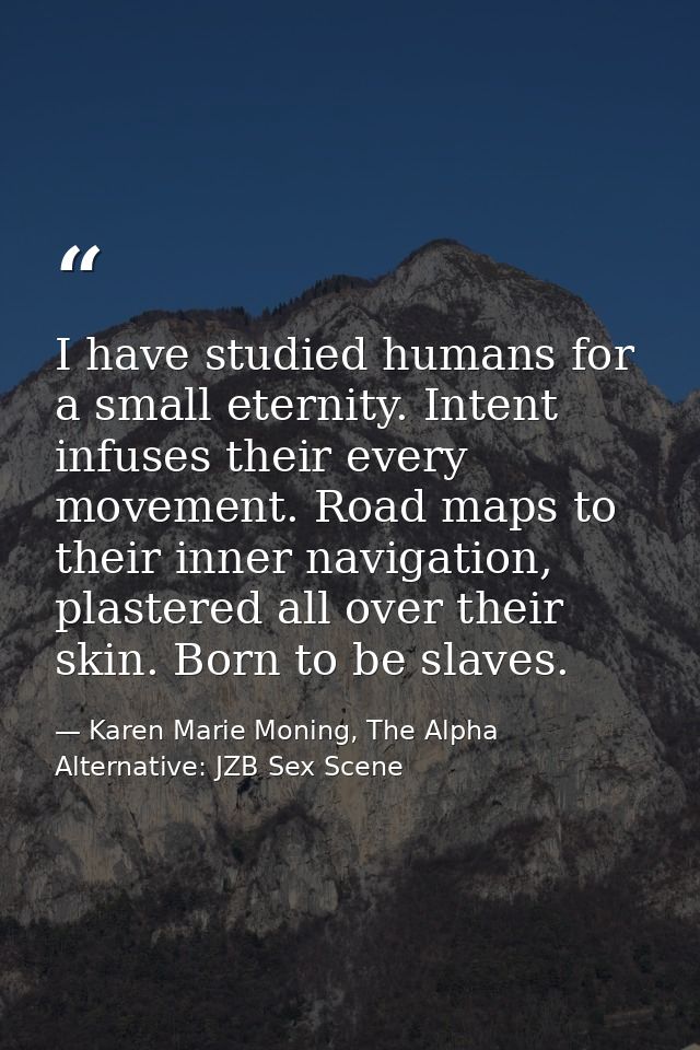 I have studied humans for a small eternity. Intent infuses their every movement. Road maps to their inner navigation, pl — Karen Marie Moning, The Alpha Alternative: JZB Sex Scene