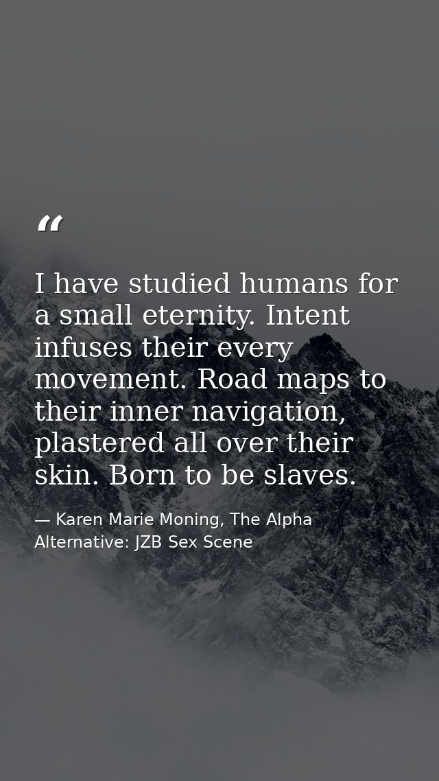 I have studied humans for a small eternity. Intent infuses their every movement. Road maps to their inner navigation, pl — Karen Marie Moning, The Alpha Alternative: JZB Sex Scene