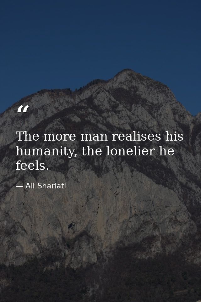 The more man realises his humanity, the lonelier he feels. — Ali Shariati