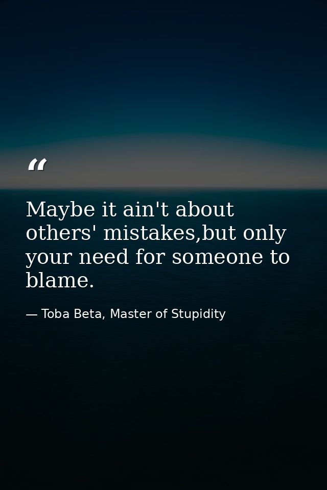Maybe it ain't about others' mistakes,but only your need for someone to blame. — Toba Beta, Master of Stupidity