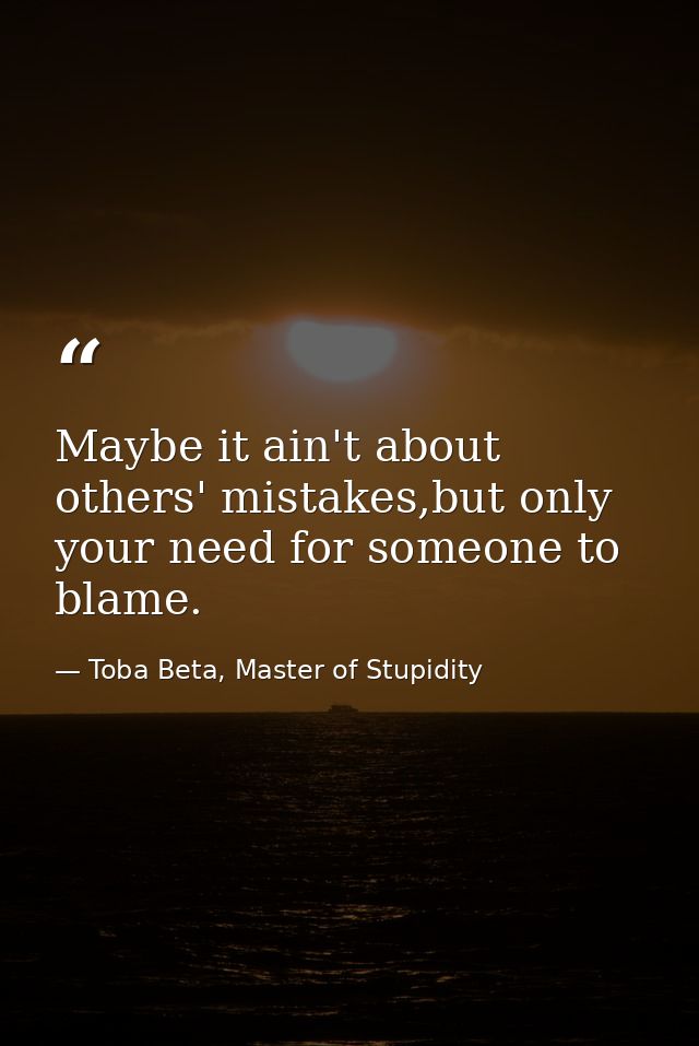 Maybe it ain't about others' mistakes,but only your need for someone to blame. — Toba Beta, Master of Stupidity