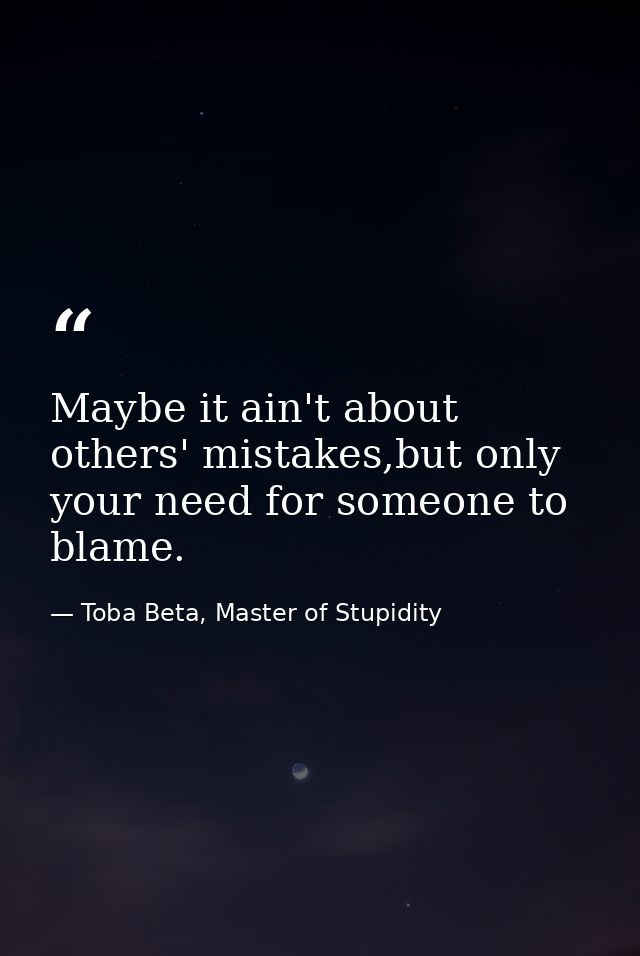 Maybe it ain't about others' mistakes,but only your need for someone to blame. — Toba Beta, Master of Stupidity