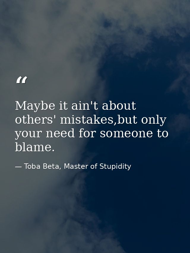 Maybe it ain't about others' mistakes,but only your need for someone to blame. — Toba Beta, Master of Stupidity