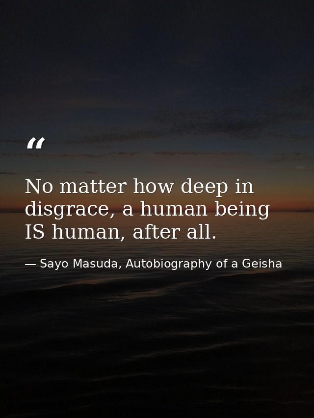 No matter how deep in disgrace, a human being IS human, after all. — Sayo Masuda, Autobiography of a Geisha