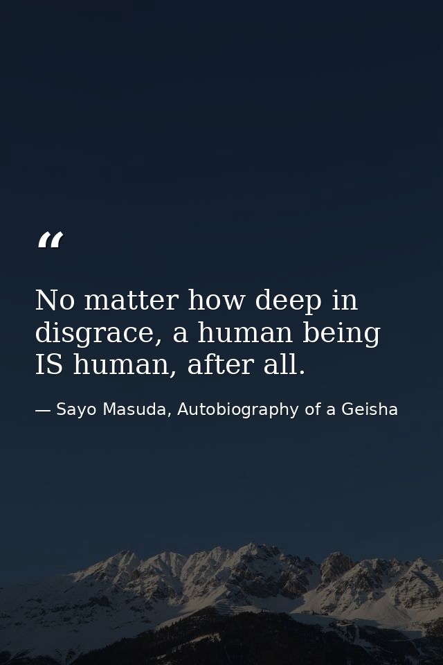 No matter how deep in disgrace, a human being IS human, after all. — Sayo Masuda, Autobiography of a Geisha