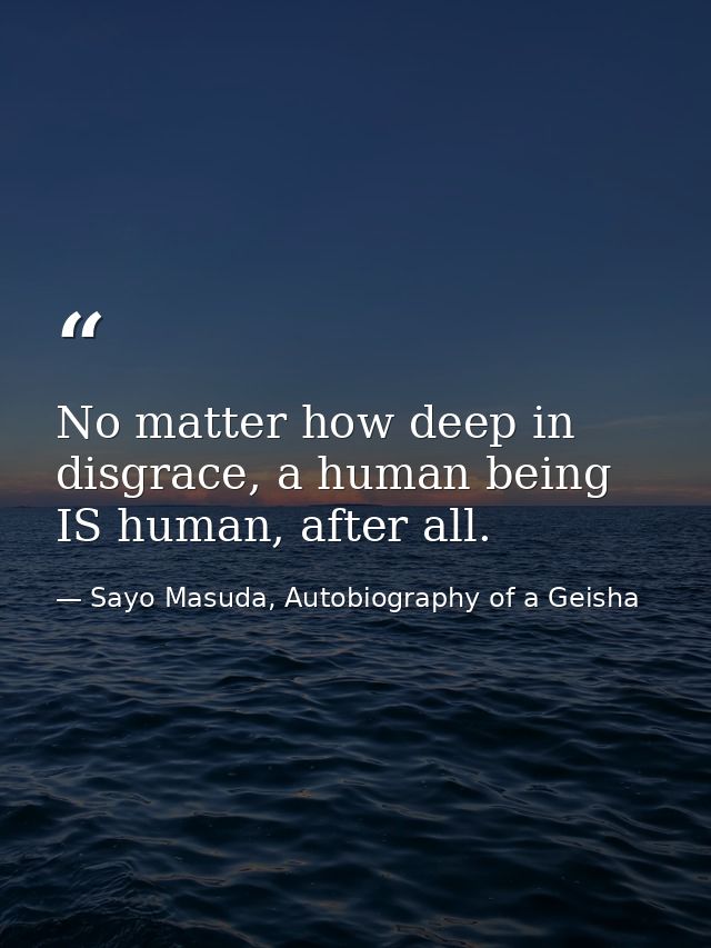 No matter how deep in disgrace, a human being IS human, after all. — Sayo Masuda, Autobiography of a Geisha