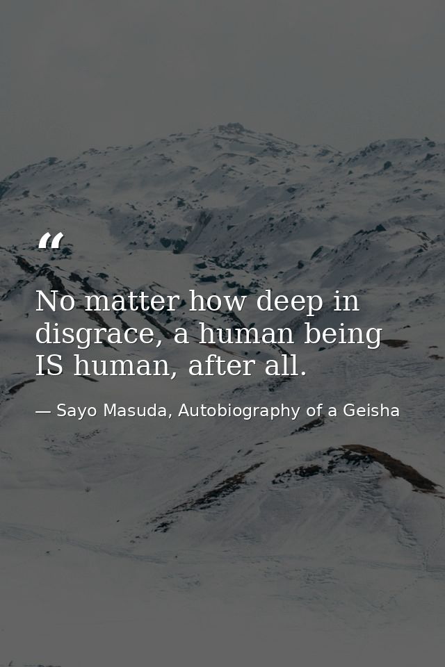 No matter how deep in disgrace, a human being IS human, after all. — Sayo Masuda, Autobiography of a Geisha