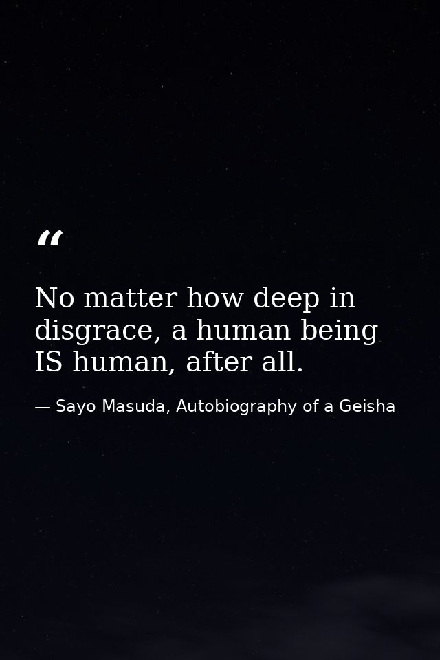 No matter how deep in disgrace, a human being IS human, after all. — Sayo Masuda, Autobiography of a Geisha