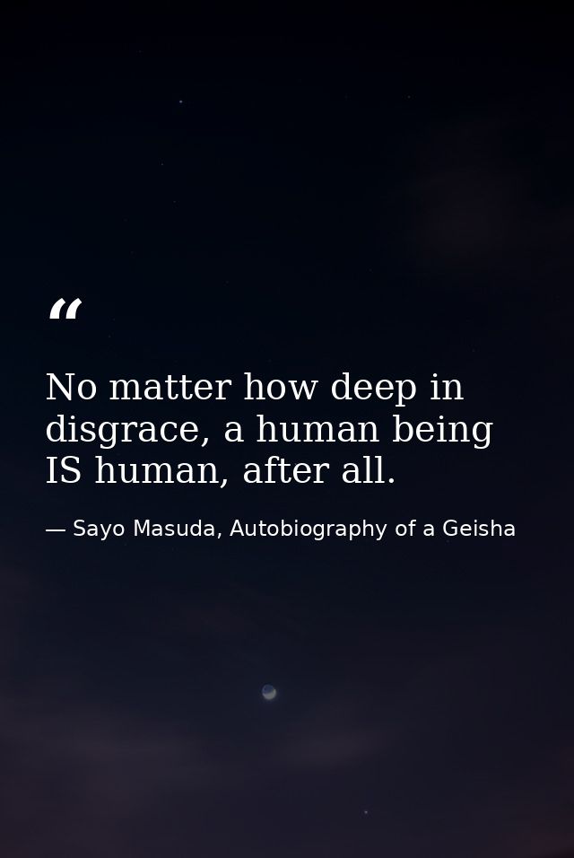 No matter how deep in disgrace, a human being IS human, after all. — Sayo Masuda, Autobiography of a Geisha