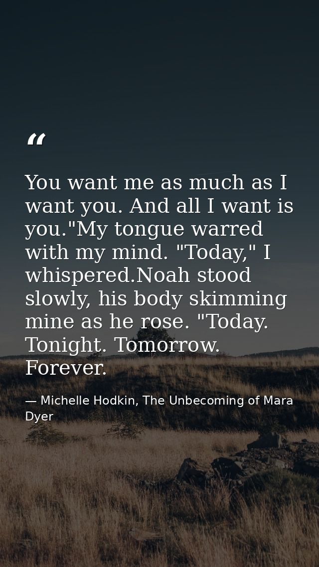 You want me as much as I want you. And all I want is you."My tongue warred with my mind. "Today," I whispered.Noah stood — Michelle Hodkin, The Unbecoming of Mara Dyer