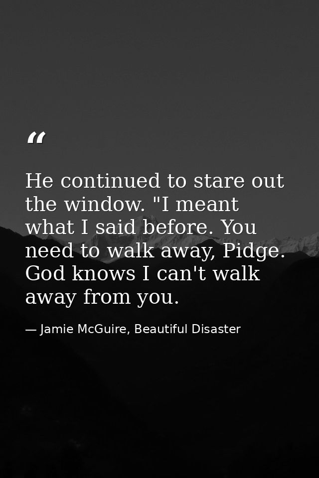 He continued to stare out the window. "I meant what I said before. You need to walk away, Pidge. God knows I can't walk  — Jamie McGuire, Beautiful Disaster