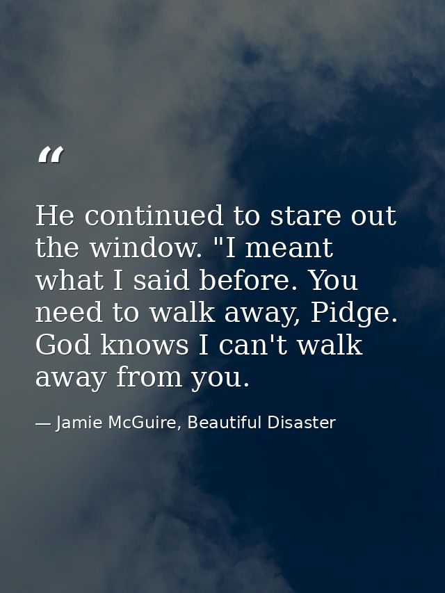 He continued to stare out the window. "I meant what I said before. You need to walk away, Pidge. God knows I can't walk  — Jamie McGuire, Beautiful Disaster