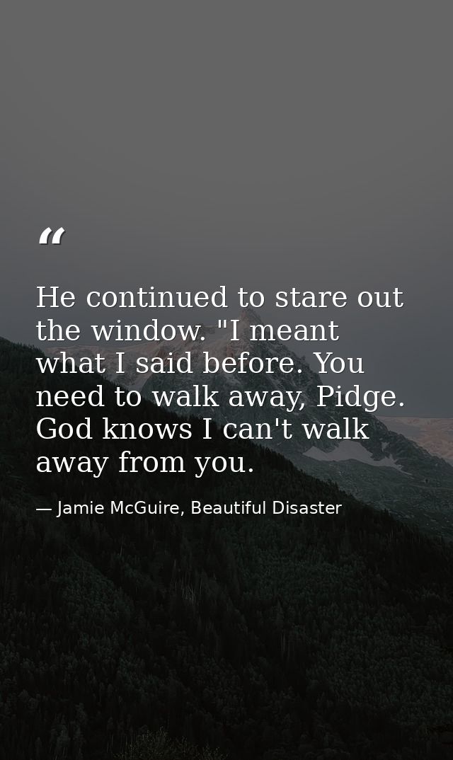 He continued to stare out the window. "I meant what I said before. You need to walk away, Pidge. God knows I can't walk  — Jamie McGuire, Beautiful Disaster