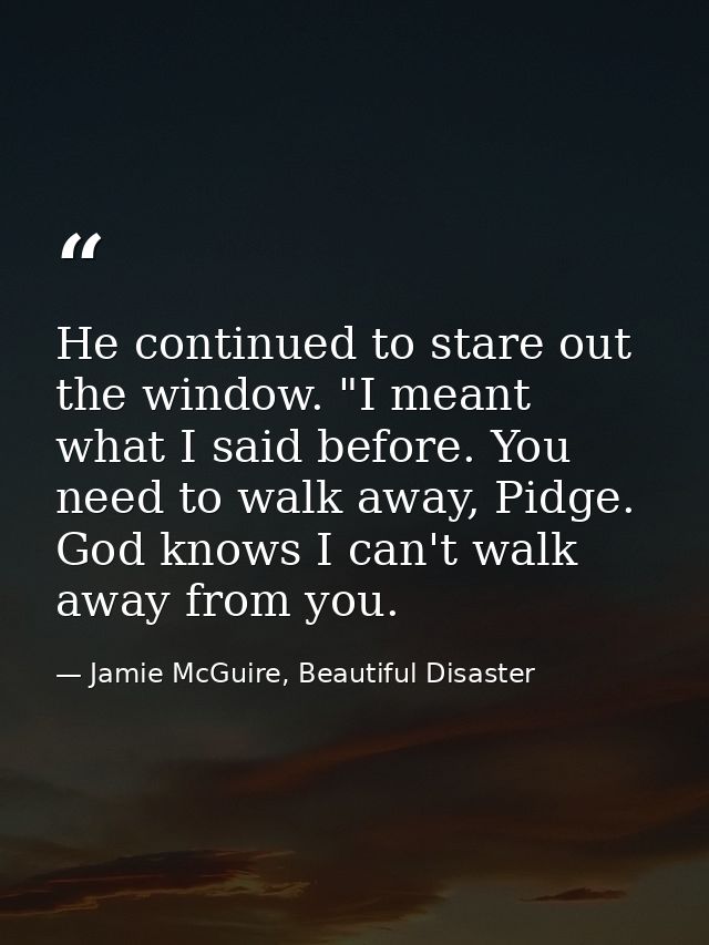 He continued to stare out the window. "I meant what I said before. You need to walk away, Pidge. God knows I can't walk  — Jamie McGuire, Beautiful Disaster