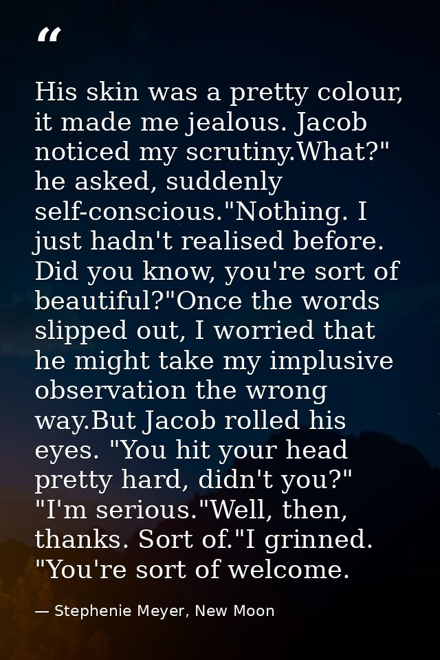 His skin was a pretty colour, it made me jealous. Jacob noticed my scrutiny.What?" he asked, suddenly self-conscious."No — Stephenie Meyer, New Moon