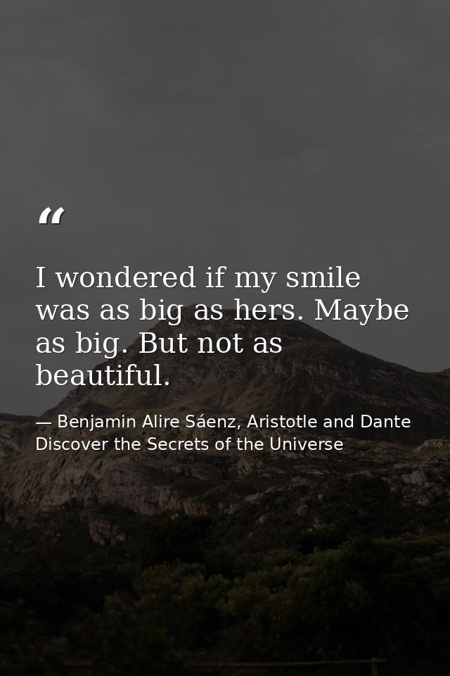 I wondered if my smile was as big as hers. Maybe as big. But not as beautiful. — Benjamin Alire Sáenz, Aristotle and Dante Discover the Secrets of the Universe