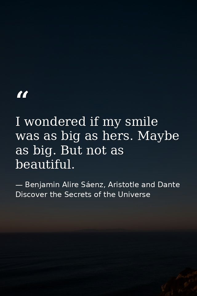 I wondered if my smile was as big as hers. Maybe as big. But not as beautiful. — Benjamin Alire Sáenz, Aristotle and Dante Discover the Secrets of the Universe