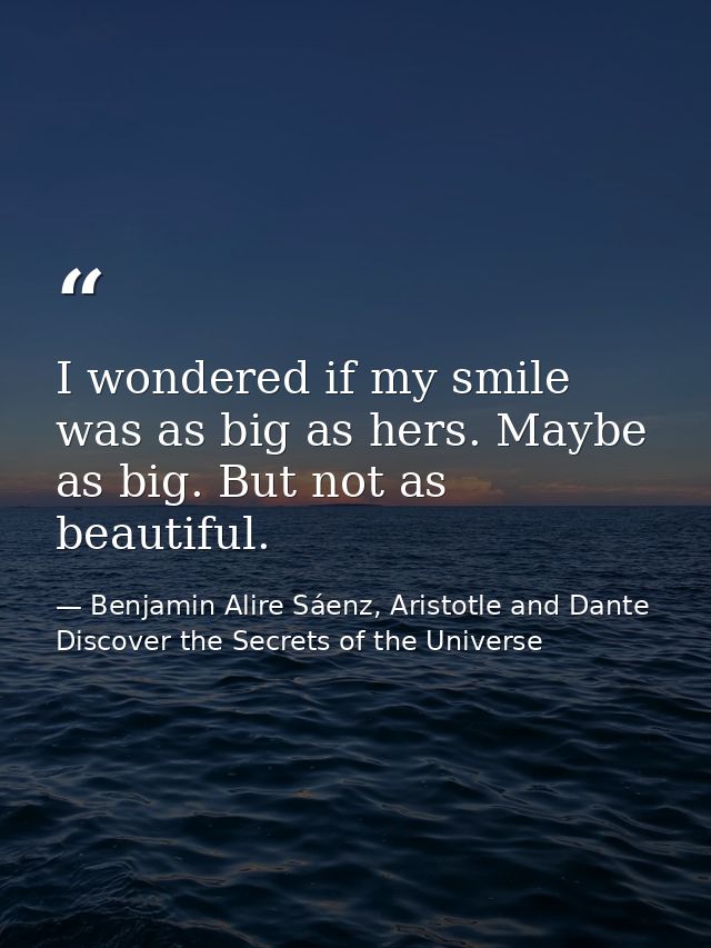 I wondered if my smile was as big as hers. Maybe as big. But not as beautiful. — Benjamin Alire Sáenz, Aristotle and Dante Discover the Secrets of the Universe