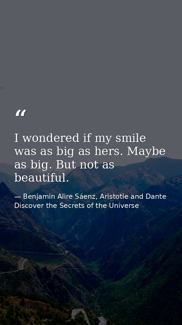 I wondered if my smile was as big as hers. Maybe as big. But not as beautiful. — Benjamin Alire Sáenz, Aristotle and Dante Discover the Secrets of the Universe