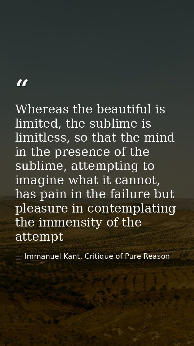 Whereas the beautiful is limited, the sublime is limitless, so that the mind in the presence of the sublime, attempting  — Immanuel Kant, Critique of Pure Reason
