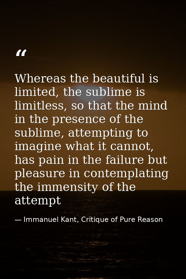Whereas the beautiful is limited, the sublime is limitless, so that the mind in the presence of the sublime, attempting  — Immanuel Kant, Critique of Pure Reason