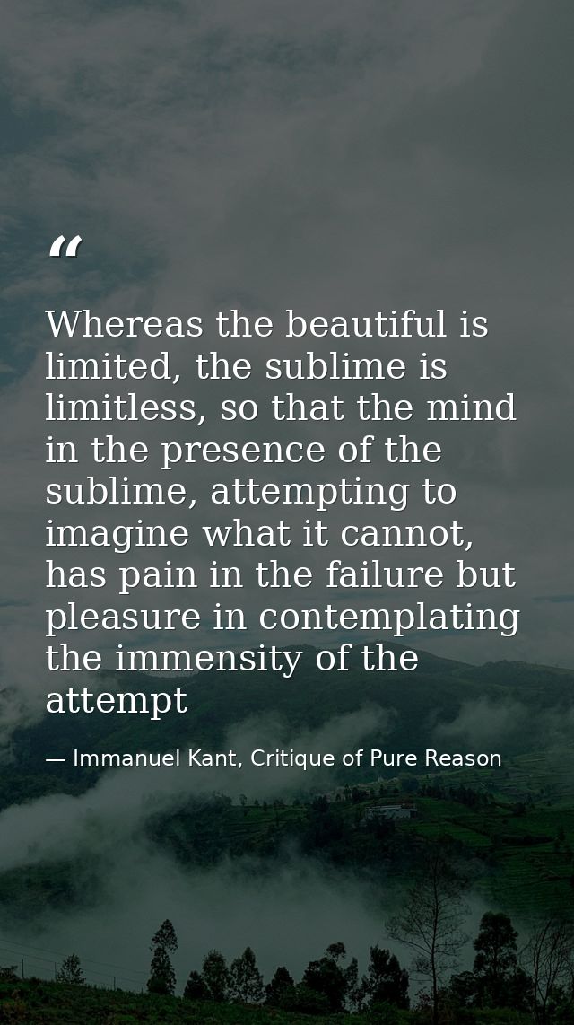 Whereas the beautiful is limited, the sublime is limitless, so that the mind in the presence of the sublime, attempting  — Immanuel Kant, Critique of Pure Reason