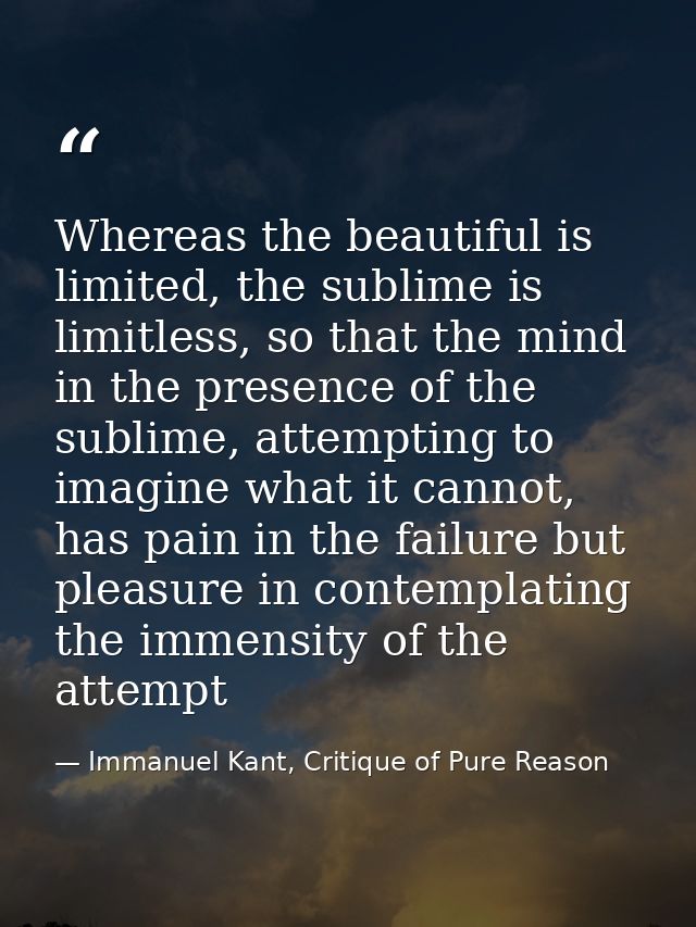 Whereas the beautiful is limited, the sublime is limitless, so that the mind in the presence of the sublime, attempting  — Immanuel Kant, Critique of Pure Reason