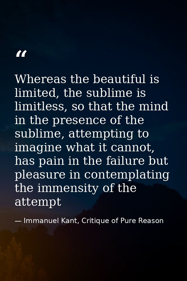 Whereas the beautiful is limited, the sublime is limitless, so that the mind in the presence of the sublime, attempting  — Immanuel Kant, Critique of Pure Reason