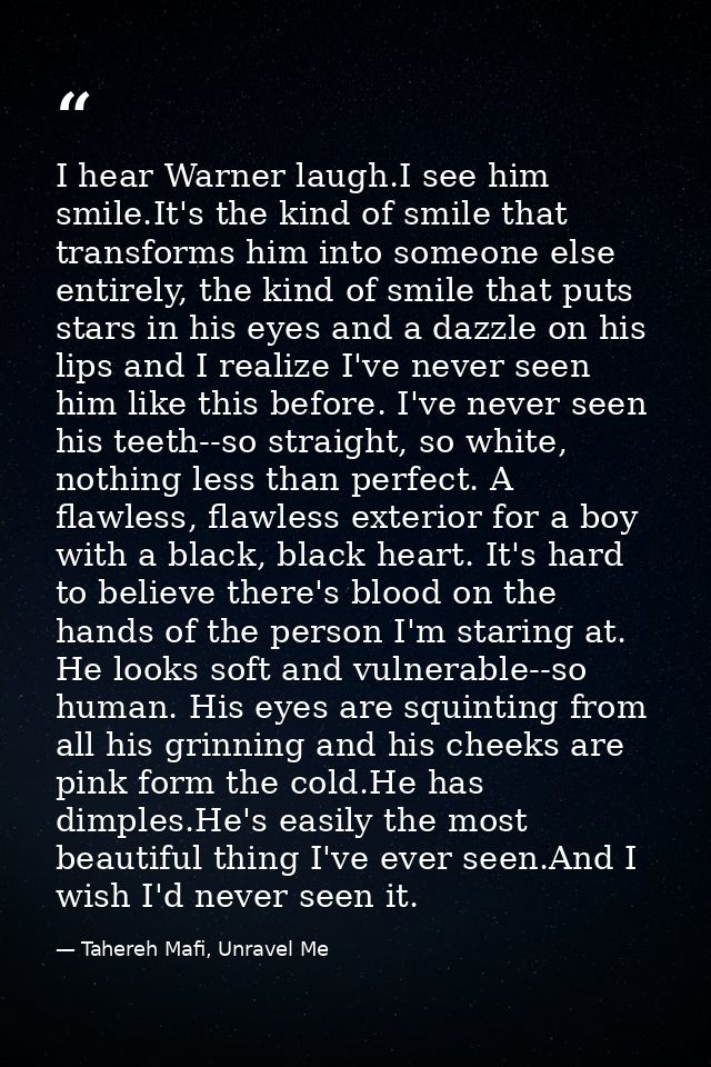 I hear Warner laugh.I see him smile.It's the kind of smile that transforms him into someone else entirely, the kind of s — Tahereh Mafi, Unravel Me