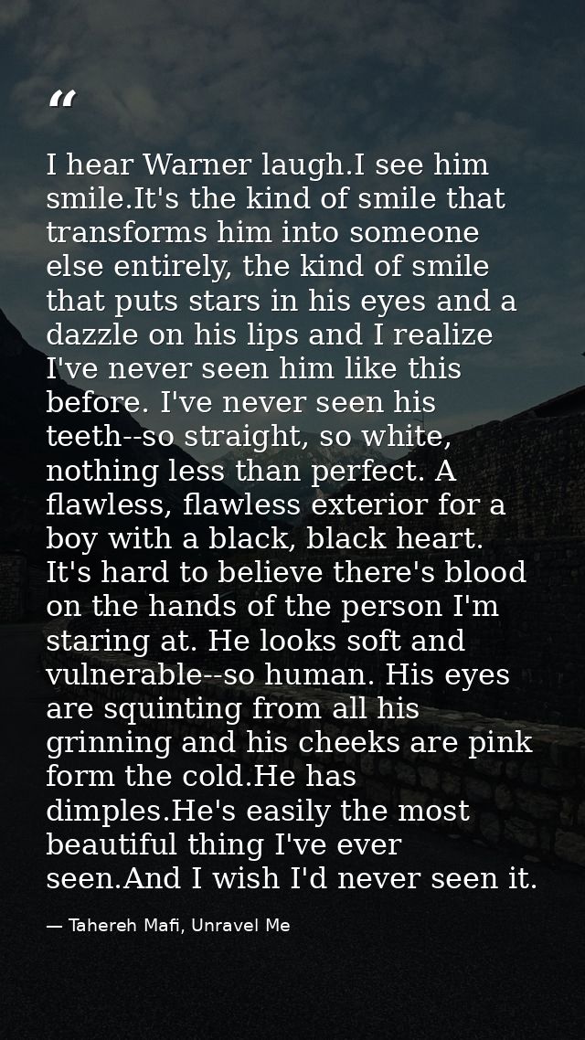 I hear Warner laugh.I see him smile.It's the kind of smile that transforms him into someone else entirely, the kind of s — Tahereh Mafi, Unravel Me