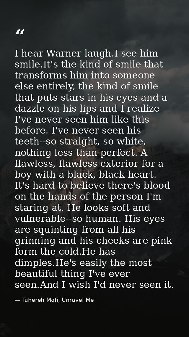 I hear Warner laugh.I see him smile.It's the kind of smile that transforms him into someone else entirely, the kind of s — Tahereh Mafi, Unravel Me