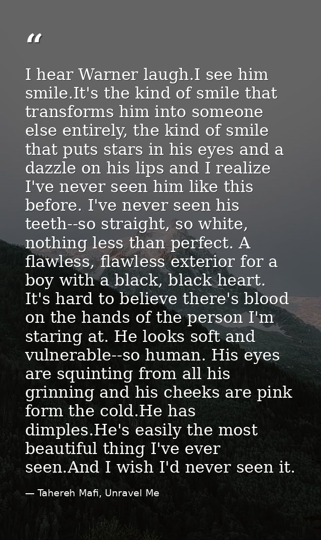 I hear Warner laugh.I see him smile.It's the kind of smile that transforms him into someone else entirely, the kind of s — Tahereh Mafi, Unravel Me