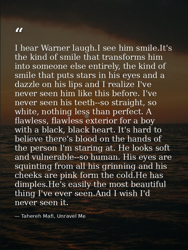 I hear Warner laugh.I see him smile.It's the kind of smile that transforms him into someone else entirely, the kind of s — Tahereh Mafi, Unravel Me