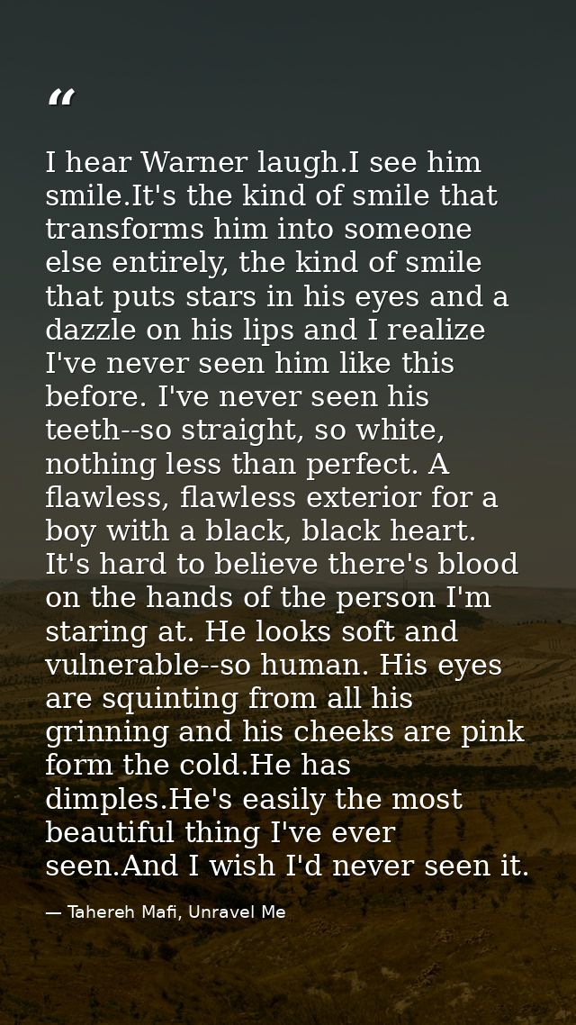 I hear Warner laugh.I see him smile.It's the kind of smile that transforms him into someone else entirely, the kind of s — Tahereh Mafi, Unravel Me