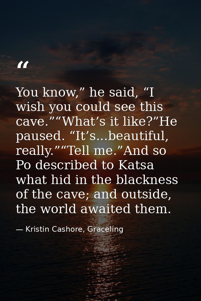 You know,” he said, “I wish you could see this cave.”“What’s it like?”He paused. “It’s...beautiful, really.”“Tell me.”An — Kristin Cashore, Graceling