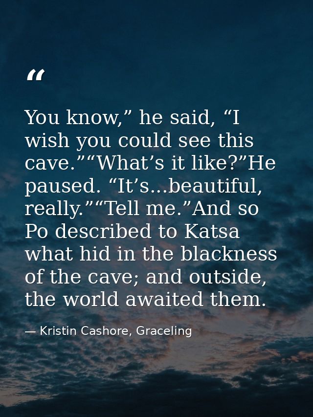 You know,” he said, “I wish you could see this cave.”“What’s it like?”He paused. “It’s...beautiful, really.”“Tell me.”An — Kristin Cashore, Graceling