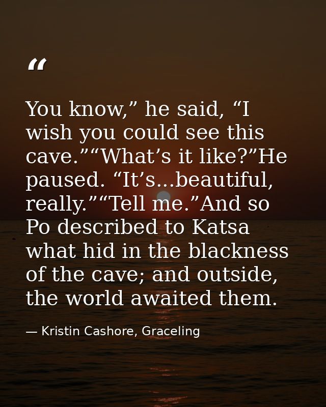 You know,” he said, “I wish you could see this cave.”“What’s it like?”He paused. “It’s...beautiful, really.”“Tell me.”An — Kristin Cashore, Graceling