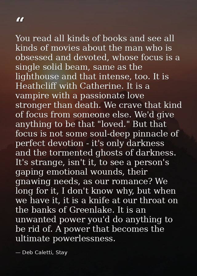 You read all kinds of books and see all kinds of movies about the man who is obsessed and devoted, whose focus is a sing — Deb Caletti, Stay