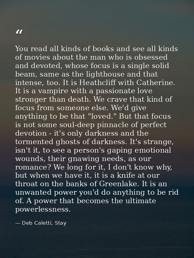 You read all kinds of books and see all kinds of movies about the man who is obsessed and devoted, whose focus is a sing — Deb Caletti, Stay