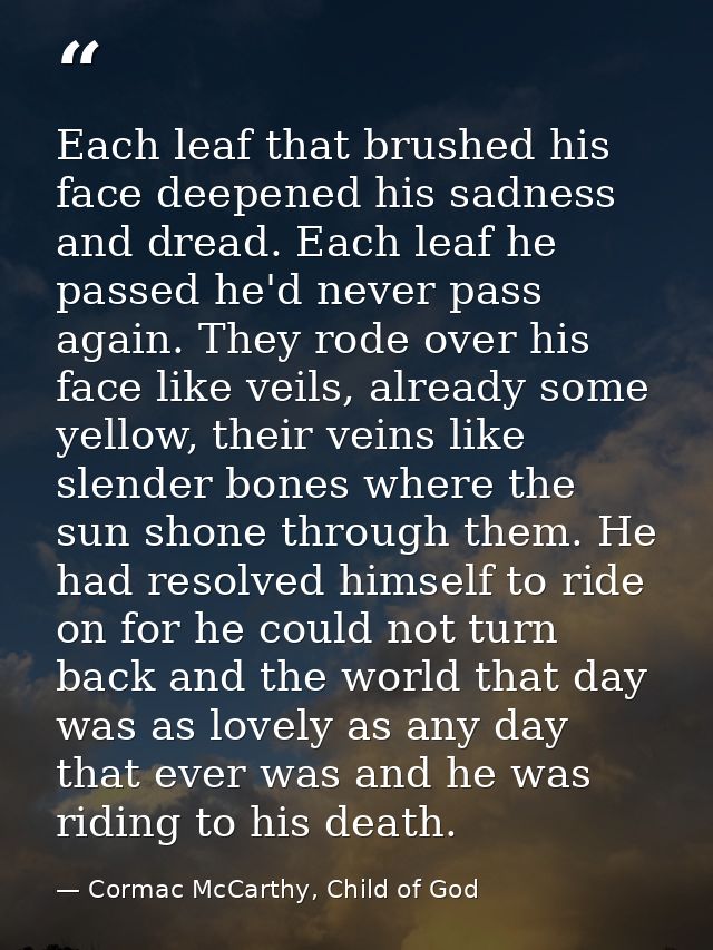 Each leaf that brushed his face deepened his sadness and dread. Each leaf he passed he'd never pass again. They rode ove — Cormac McCarthy, Child of God