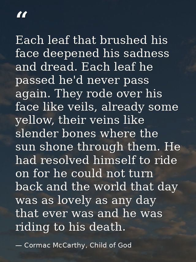 Each leaf that brushed his face deepened his sadness and dread. Each leaf he passed he'd never pass again. They rode ove — Cormac McCarthy, Child of God