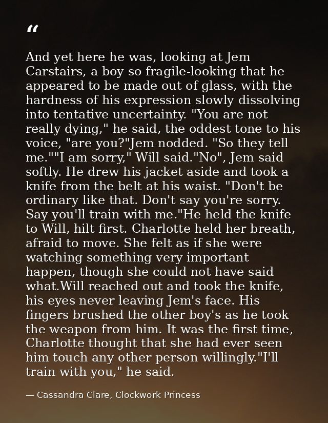 And yet here he was, looking at Jem Carstairs, a boy so fragile-looking that he appeared to be made out of glass, with t — Cassandra Clare, Clockwork Princess