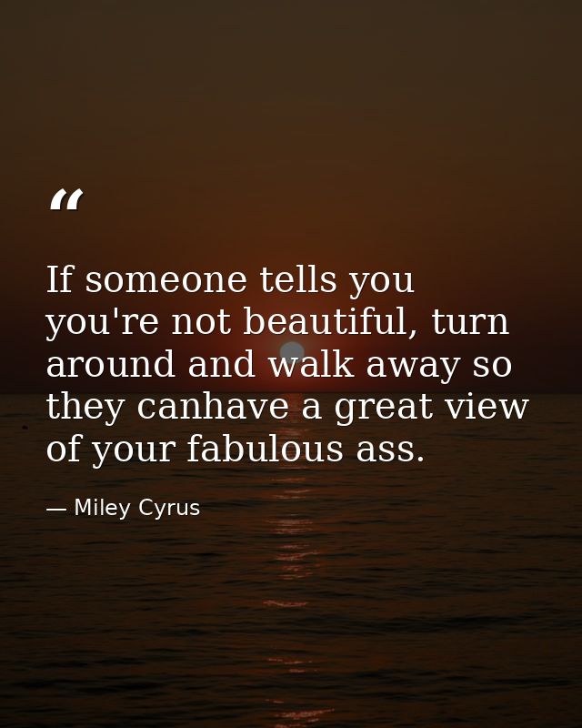If someone tells you you're not beautiful, turn around and walk away so they canhave a great view of your fabulous ass. — Miley Cyrus