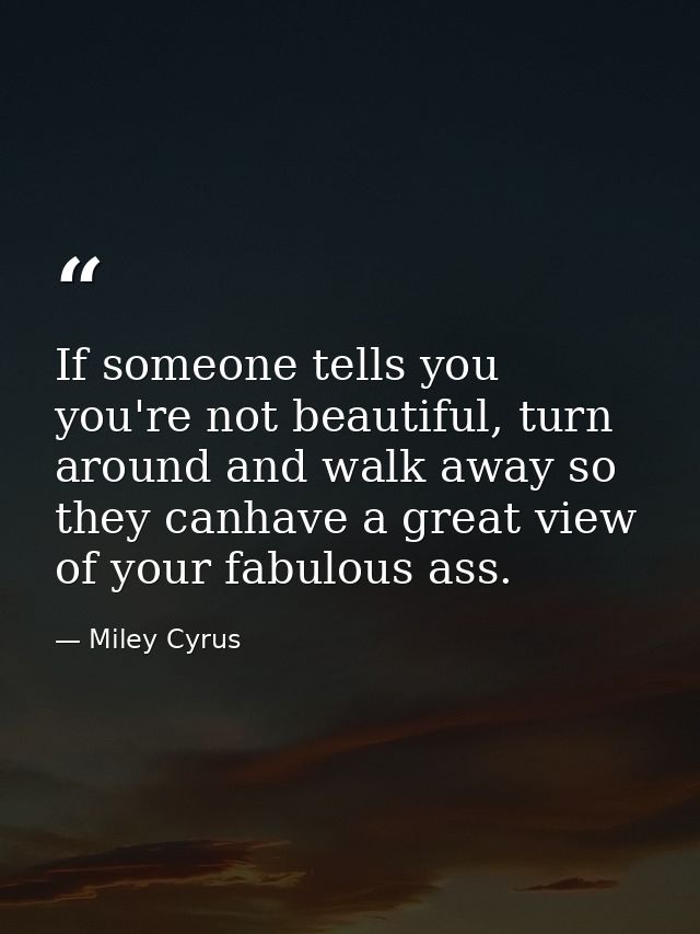If someone tells you you're not beautiful, turn around and walk away so they canhave a great view of your fabulous ass. — Miley Cyrus