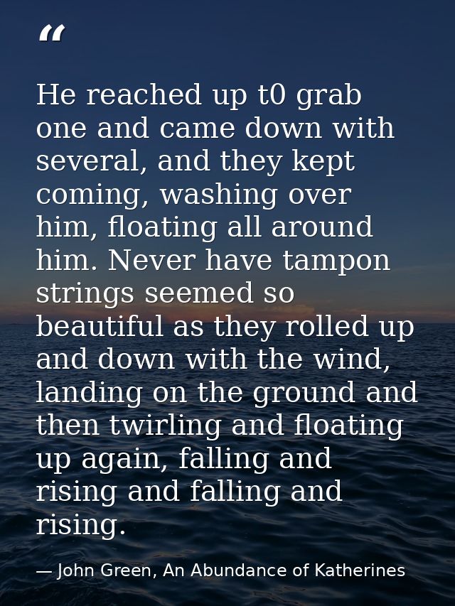 He reached up t0 grab one and came down with several, and they kept coming, washing over him, floating all around him. N — John Green, An Abundance of Katherines