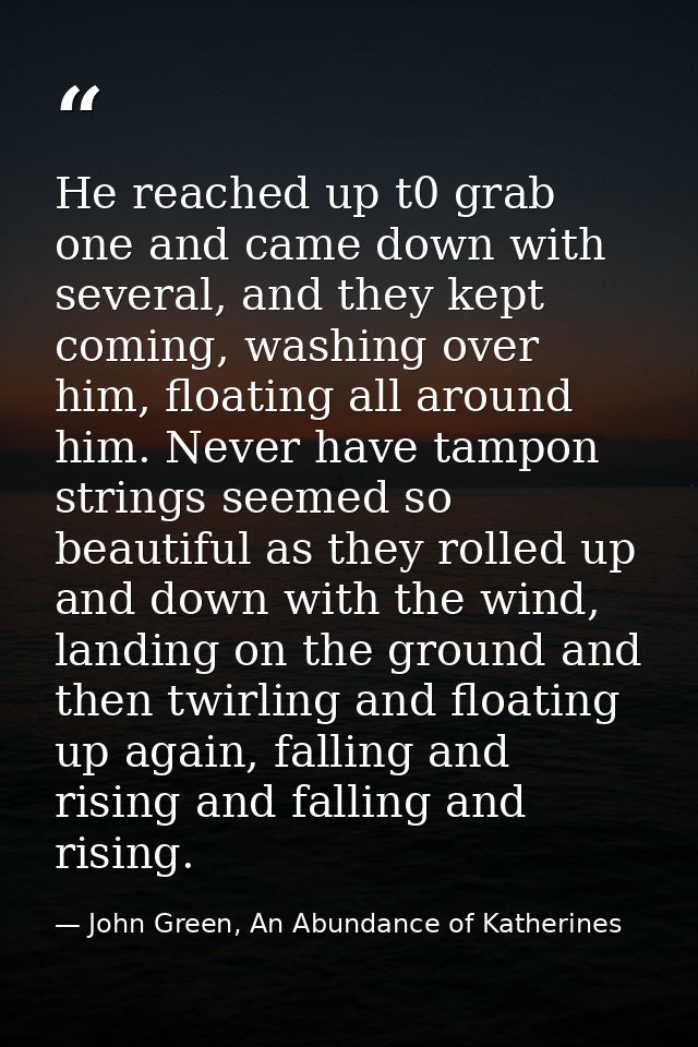 He reached up t0 grab one and came down with several, and they kept coming, washing over him, floating all around him. N — John Green, An Abundance of Katherines