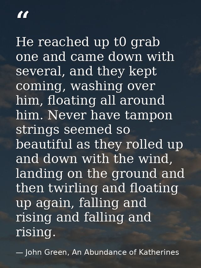 He reached up t0 grab one and came down with several, and they kept coming, washing over him, floating all around him. N — John Green, An Abundance of Katherines
