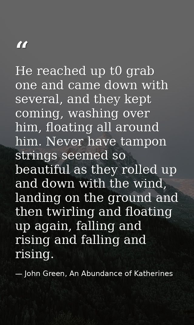 He reached up t0 grab one and came down with several, and they kept coming, washing over him, floating all around him. N — John Green, An Abundance of Katherines
