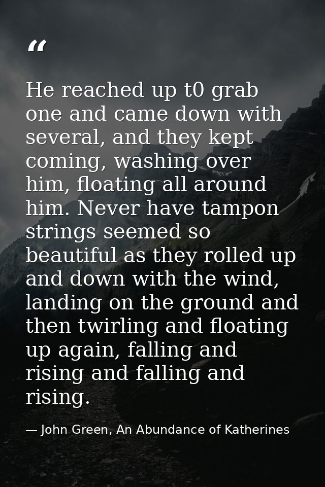 He reached up t0 grab one and came down with several, and they kept coming, washing over him, floating all around him. N — John Green, An Abundance of Katherines