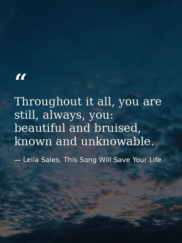 Throughout it all, you are still, always, you: beautiful and bruised, known and unknowable. — Leila Sales, This Song Will Save Your Life